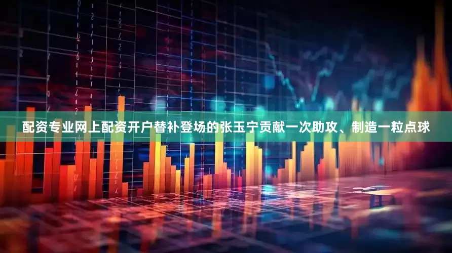 配资专业网上配资开户替补登场的张玉宁贡献一次助攻、制造一粒点球