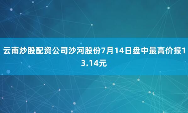 云南炒股配资公司沙河股份7月14日盘中最高价报13.14元