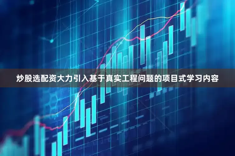 炒股选配资大力引入基于真实工程问题的项目式学习内容