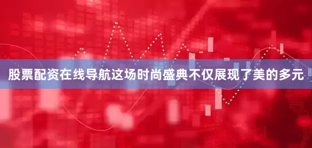股票配资在线导航这场时尚盛典不仅展现了美的多元