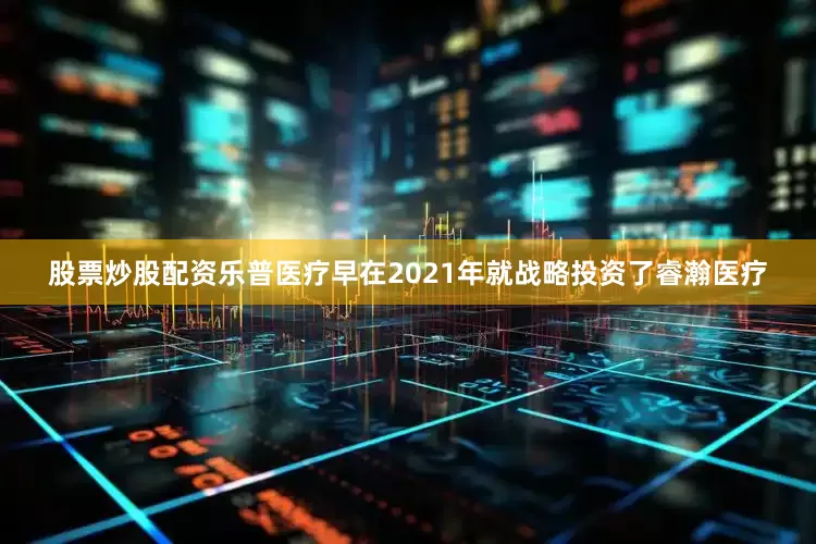 股票炒股配资乐普医疗早在2021年就战略投资了睿瀚医疗