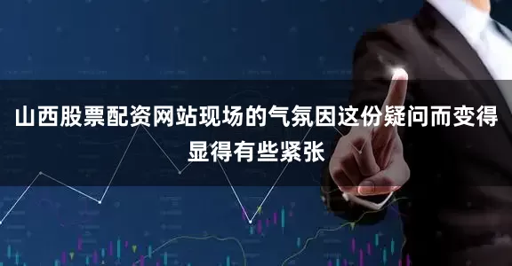 山西股票配资网站现场的气氛因这份疑问而变得显得有些紧张