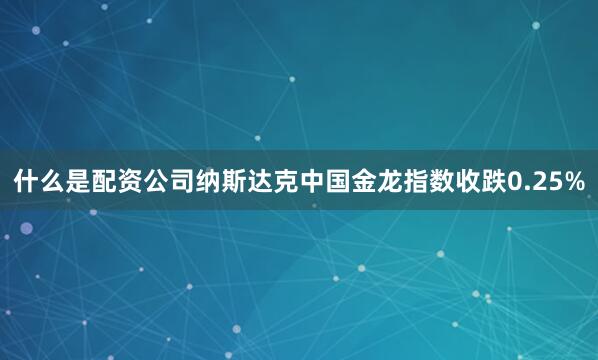 什么是配资公司纳斯达克中国金龙指数收跌0.25%