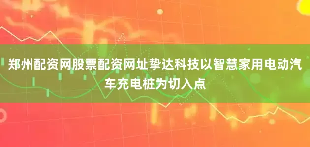 郑州配资网股票配资网址挚达科技以智慧家用电动汽车充电桩为切入点