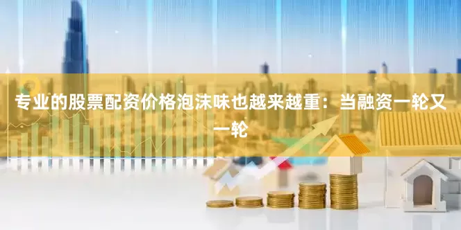 专业的股票配资价格泡沫味也越来越重：当融资一轮又一轮