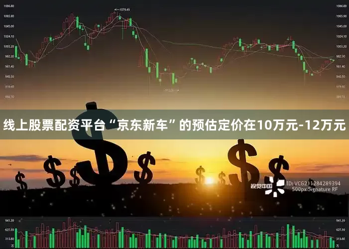 线上股票配资平台“京东新车”的预估定价在10万元-12万元