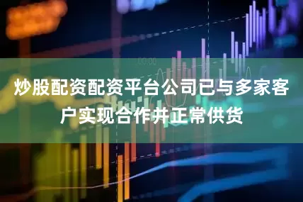 炒股配资配资平台公司已与多家客户实现合作并正常供货